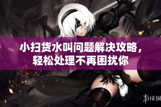 小扫货水叫问题解决攻略，轻松处理不再困扰你