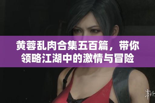 黄蓉乱肉合集五百篇，带你领略江湖中的激情与冒险