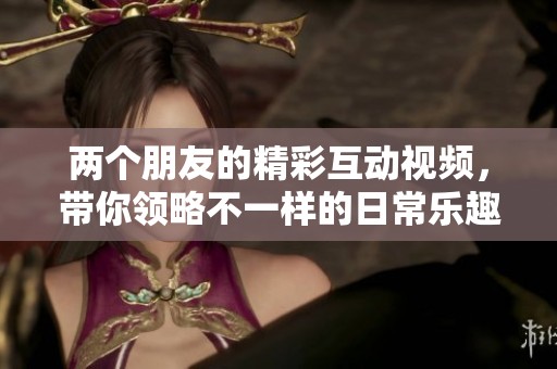 两个朋友的精彩互动视频，带你领略不一样的日常乐趣
