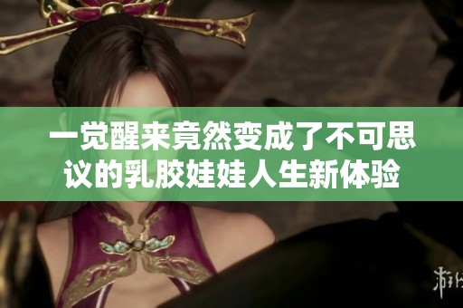 一觉醒来竟然变成了不可思议的乳胶娃娃人生新体验