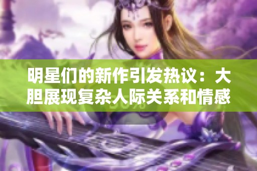 明星们的新作引发热议：大胆展现复杂人际关系和情感冲突