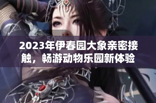 2023年伊春园大象亲密接触，畅游动物乐园新体验