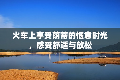 火车上享受荫蒂的惬意时光，感受舒适与放松
