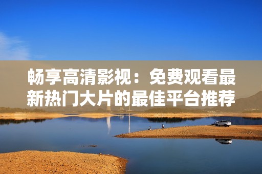 畅享高清影视：免费观看最新热门大片的最佳平台推荐
