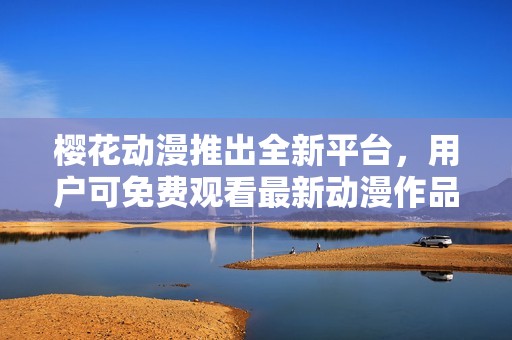 樱花动漫推出全新平台，用户可免费观看最新动漫作品