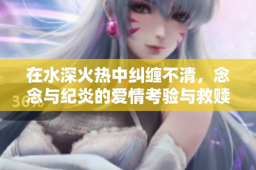 在水深火热中纠缠不清，念念与纪炎的爱情考验与救赎