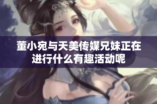 董小宛与天美传媒兄妹正在进行什么有趣活动呢