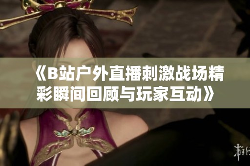 《B站户外直播刺激战场精彩瞬间回顾与玩家互动》