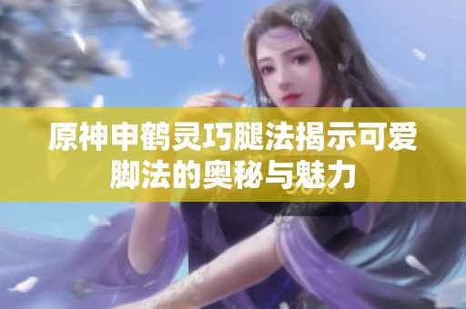 原神申鹤灵巧腿法揭示可爱脚法的奥秘与魅力