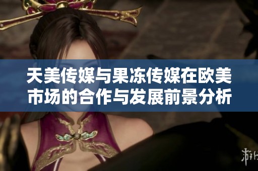 天美传媒与果冻传媒在欧美市场的合作与发展前景分析