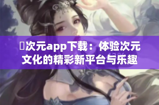 囧次元app下载：体验次元文化的精彩新平台与乐趣