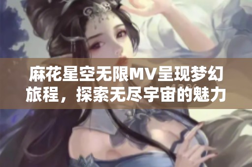 麻花星空无限MV呈现梦幻旅程，探索无尽宇宙的魅力