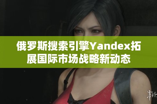 俄罗斯搜索引擎Yandex拓展国际市场战略新动态