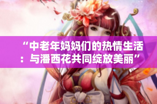 “中老年妈妈们的热情生活：与潘西花共同绽放美丽”