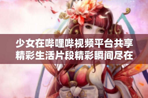 少女在哔哩哔视频平台共享精彩生活片段精彩瞬间尽在其中