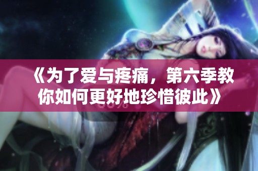 《为了爱与疼痛，第六季教你如何更好地珍惜彼此》