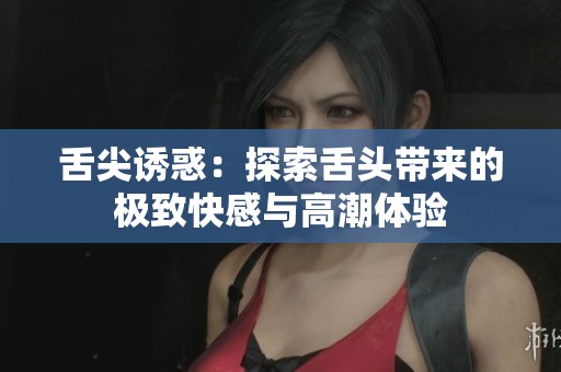 舌尖诱惑：探索舌头带来的极致快感与高潮体验