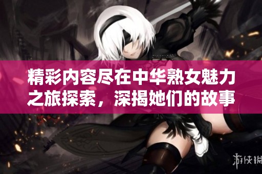 精彩内容尽在中华熟女魅力之旅探索，深揭她们的故事与风采