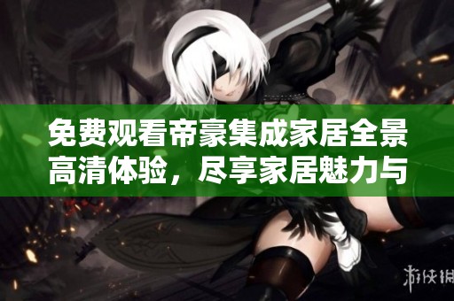 免费观看帝豪集成家居全景高清体验，尽享家居魅力与设计智慧