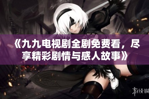 《九九电视剧全剧免费看，尽享精彩剧情与感人故事》
