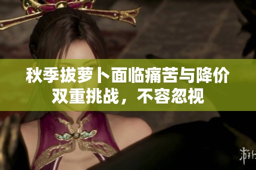 秋季拔萝卜面临痛苦与降价双重挑战，不容忽视