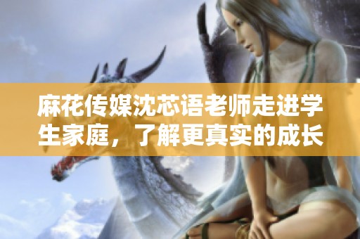 麻花传媒沈芯语老师走进学生家庭，了解更真实的成长故事