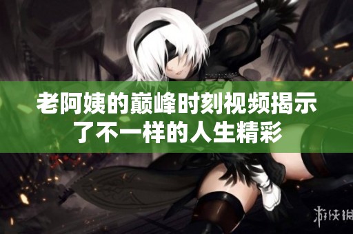 老阿姨的巅峰时刻视频揭示了不一样的人生精彩