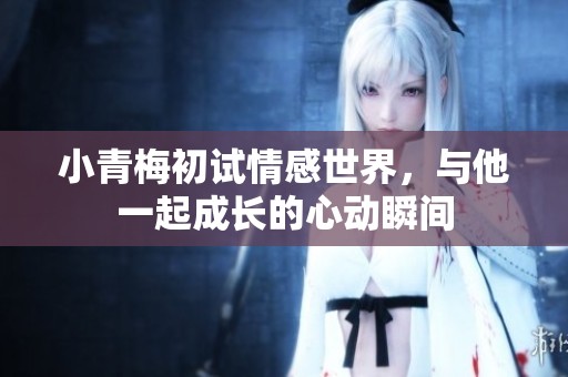 小青梅初试情感世界，与他一起成长的心动瞬间