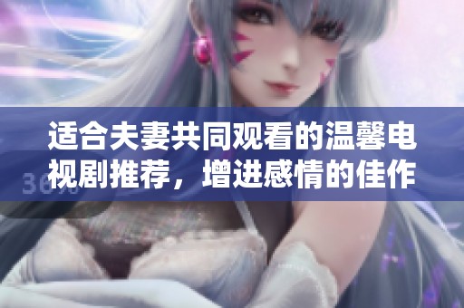 适合夫妻共同观看的温馨电视剧推荐，增进感情的佳作