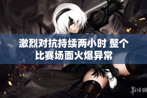 激烈对抗持续两小时 整个比赛场面火爆异常
