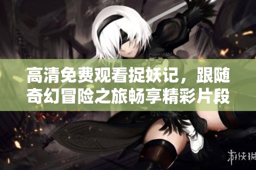 高清免费观看捉妖记，跟随奇幻冒险之旅畅享精彩片段