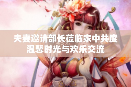 夫妻邀请部长莅临家中共度温馨时光与欢乐交流