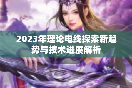 2023年理论电线探索新趋势与技术进展解析