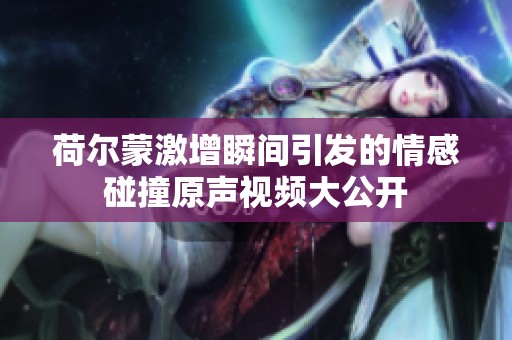 荷尔蒙激增瞬间引发的情感碰撞原声视频大公开
