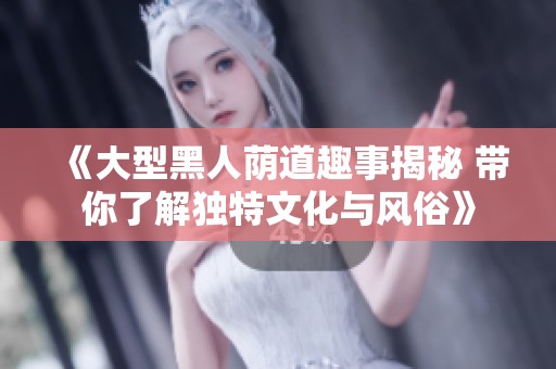 《大型黑人荫道趣事揭秘 带你了解独特文化与风俗》
