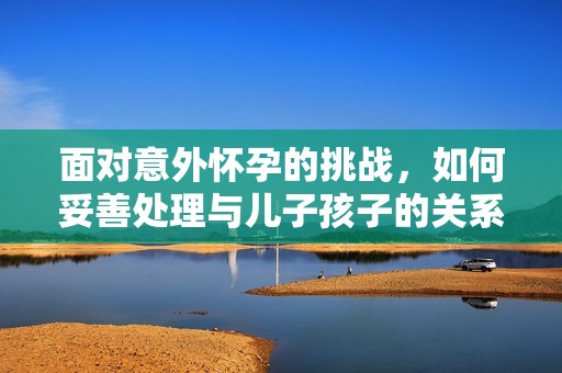 面对意外怀孕的挑战，如何妥善处理与儿子孩子的关系