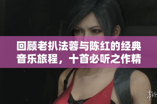 回顾老扒法蓉与陈红的经典音乐旅程，十首必听之作精选
