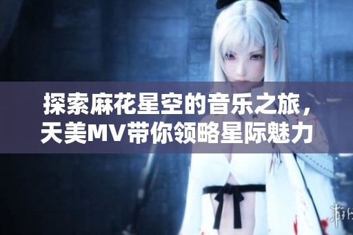 探索麻花星空的音乐之旅，天美MV带你领略星际魅力