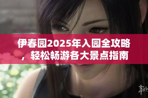 伊春园2025年入园全攻略，轻松畅游各大景点指南