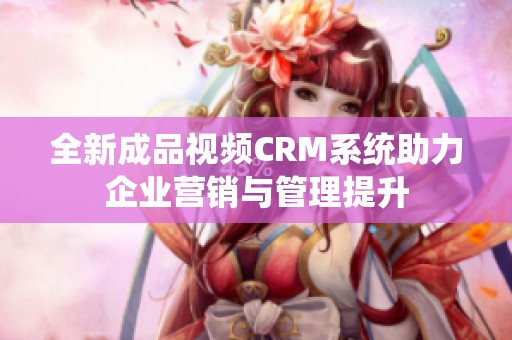 全新成品视频CRM系统助力企业营销与管理提升