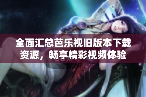 全面汇总芭乐视旧版本下载资源，畅享精彩视频体验