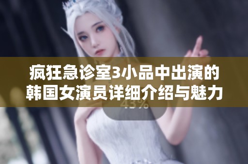 疯狂急诊室3小品中出演的韩国女演员详细介绍与魅力分析