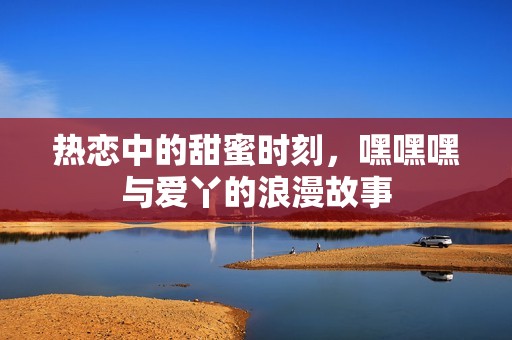 热恋中的甜蜜时刻，嘿嘿嘿与爱丫的浪漫故事