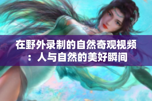 在野外录制的自然奇观视频：人与自然的美好瞬间