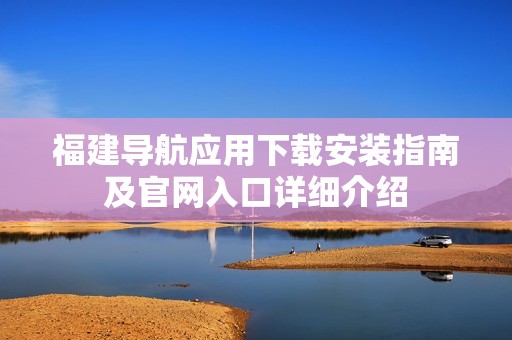 福建导航应用下载安装指南及官网入口详细介绍
