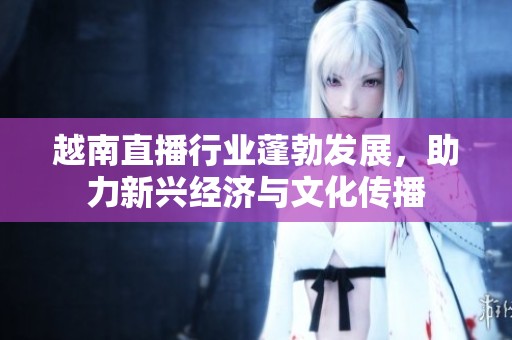 越南直播行业蓬勃发展，助力新兴经济与文化传播