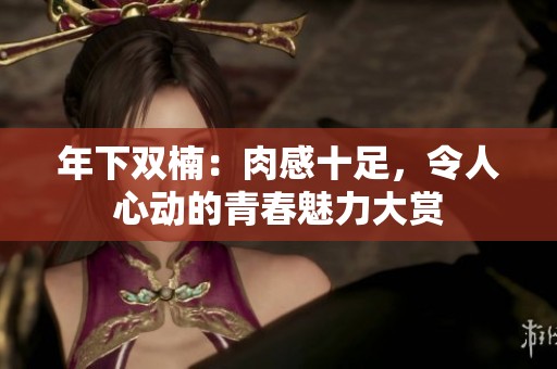 年下双楠：肉感十足，令人心动的青春魅力大赏