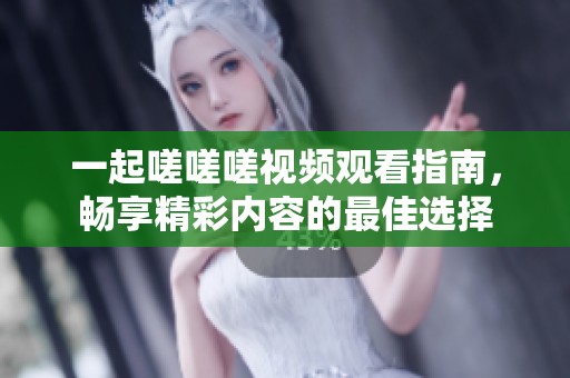 一起嗟嗟嗟视频观看指南，畅享精彩内容的最佳选择