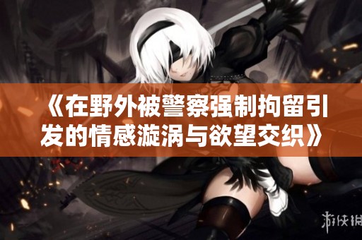《在野外被警察强制拘留引发的情感漩涡与欲望交织》