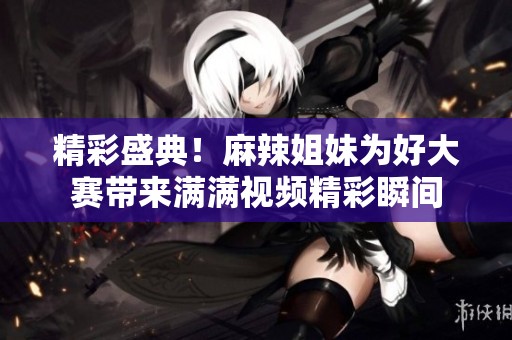 精彩盛典！麻辣姐妹为好大赛带来满满视频精彩瞬间